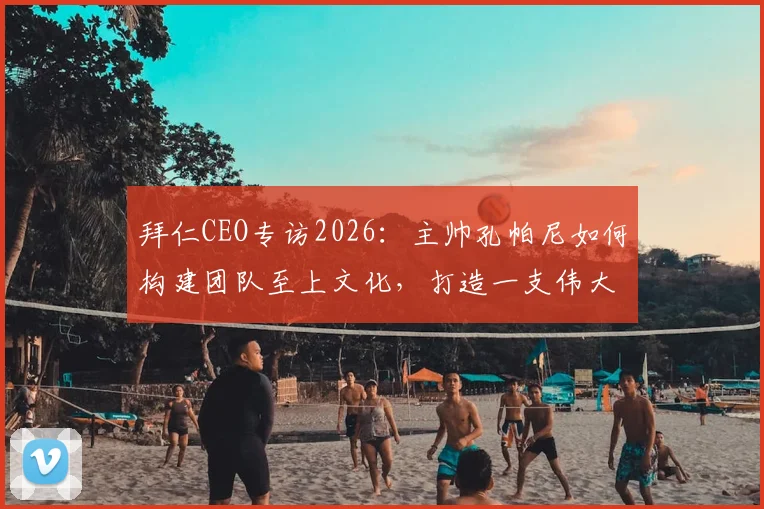 拜仁CEO专访2026：主帅孔帕尼如何构建团队至上文化，打造一支伟大的球队