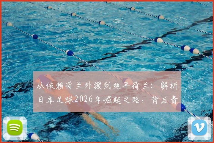 从依赖荷兰外援到绝平荷兰：解析日本足球2026年崛起之路，背后青训体系与人才战略的全面超越