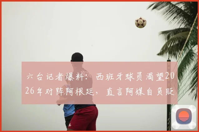 六台记者爆料：西班牙球员渴望2026年对阵阿根廷，直言阿媒自负贬低我们