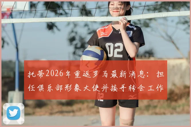 托蒂2026年重返罗马最新消息：担任俱乐部形象大使并接手转会工作职责解析