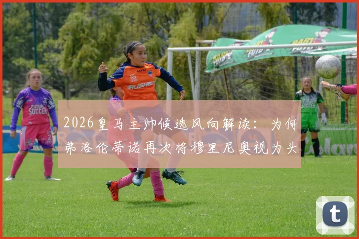 2026皇马主帅候选风向解读:为何弗洛伦蒂诺再次将穆里尼奥视为头号心仪人选