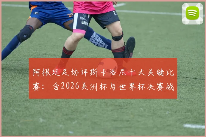 阿根廷足协评斯卡洛尼十大关键比赛:含2026美洲杯与世界杯决赛战术用人深度解读