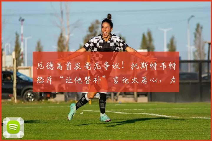 厄德高首发毫无争议！托斯特韦特怒斥“让他替补”言论太恶心，力挺挪威队长2026核心地位