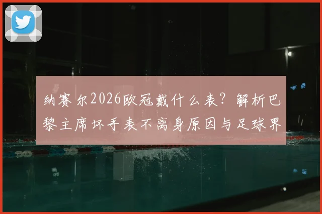 纳赛尔2026欧冠戴什么表?解析巴黎主席坏手表不离身原因与足球界幸运信物盘点