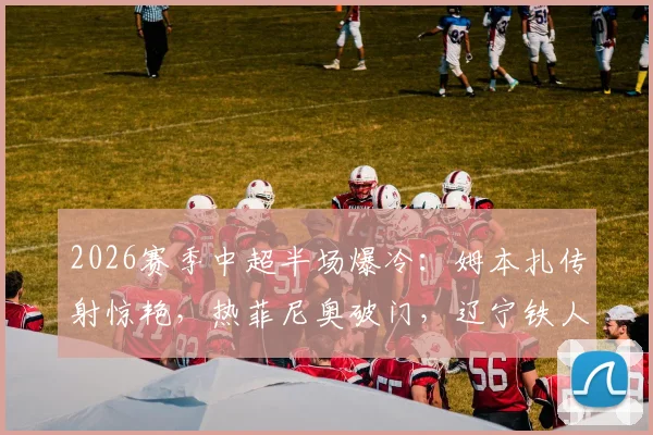 2026赛季中超半场爆冷：姆本扎传射惊艳，热菲尼奥破门，辽宁铁人2-0领先北京国安