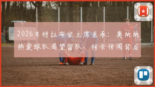 2026年特拉布宗主席亲承:奥纳纳热爱球队渴望留队,转会传闻背后真实意愿解析