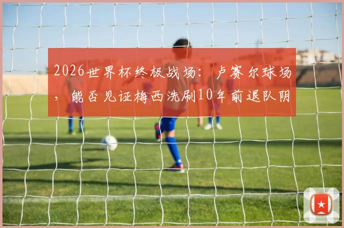 2026世界杯终极战场：卢赛尔球场，能否见证梅西洗刷10年前退队阴霾？