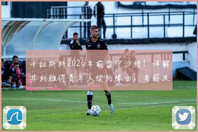卡拉斯科2026年前留守沙特！详解其利雅得青年人续约缘由、年薪及球队前景