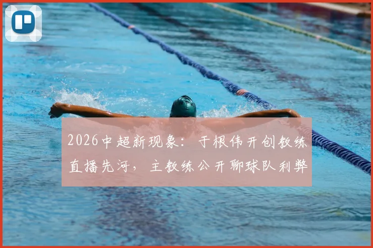 2026中超新现象：于根伟开创教练直播先河，主教练公开聊球队利弊深度探讨