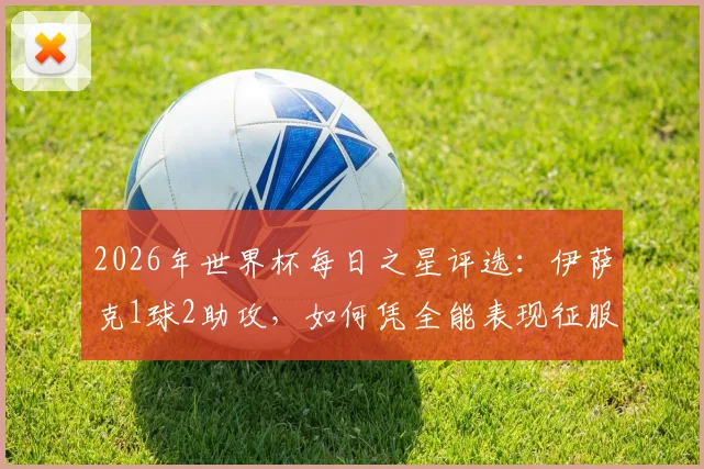 2026年世界杯每日之星评选:伊萨克1球2助攻,如何凭全能表现征服观众与评委?