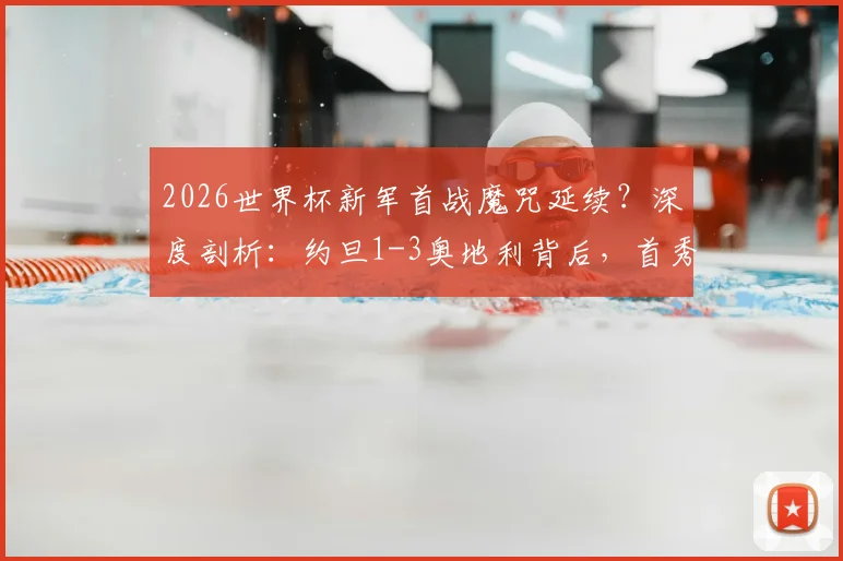 2026世界杯新军首战魔咒延续？深度剖析：约旦1-3奥地利背后，首秀球队已连续17场不胜全纪录