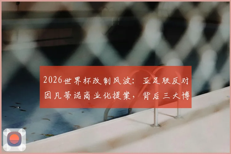 2026世界杯改制风波：亚足联反对因凡蒂诺商业化提案，背后三大博弈与前景分析