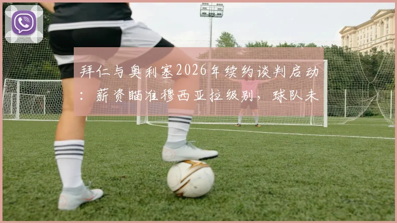 拜仁与奥利塞2026年续约谈判启动:薪资瞄准穆西亚拉级别,球队未来规划浮出水面
