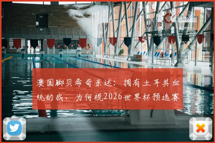 澳国脚贝希奇亲述：拥有土耳其血统的我，为何视2026世界杯预选赛对阵土耳其为特殊战役？