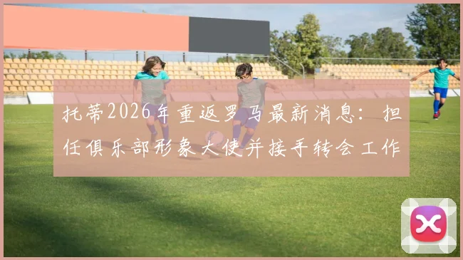 托蒂2026年重返罗马最新消息：担任俱乐部形象大使并接手转会工作职责解析